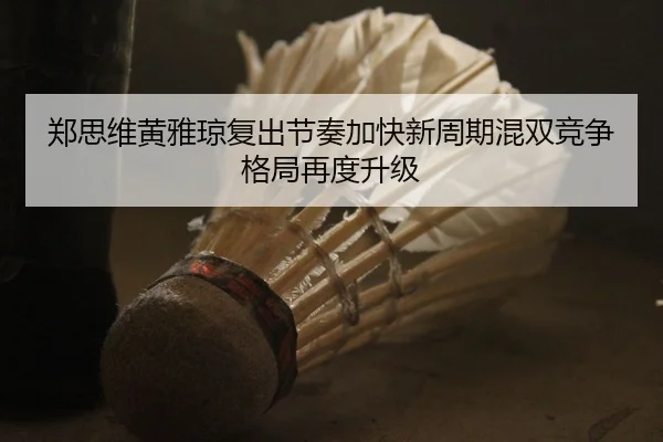 郑思维黄雅琼复出节奏加快新周期混双竞争格局再度升级