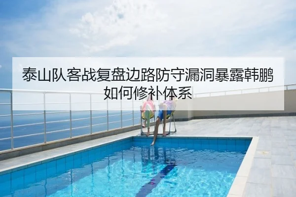 泰山队客战复盘边路防守漏洞暴露韩鹏如何修补体系