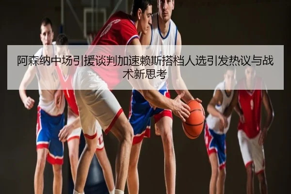 阿森纳中场引援谈判加速赖斯搭档人选引发热议与战术新思考