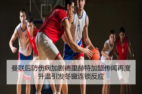 曼联后防伤病加剧德里赫特加盟传闻再度升温引发冬窗连锁反应