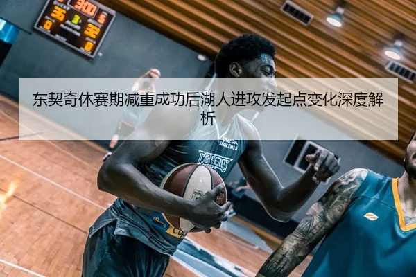 东契奇休赛期减重成功后湖人进攻发起点变化深度解析