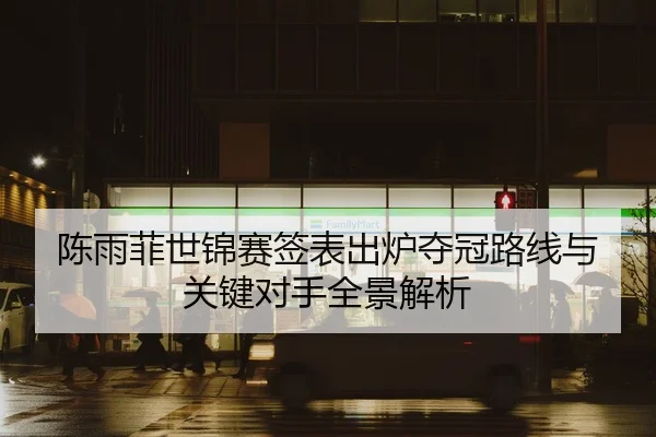 陈雨菲世锦赛签表出炉夺冠路线与关键对手全景解析