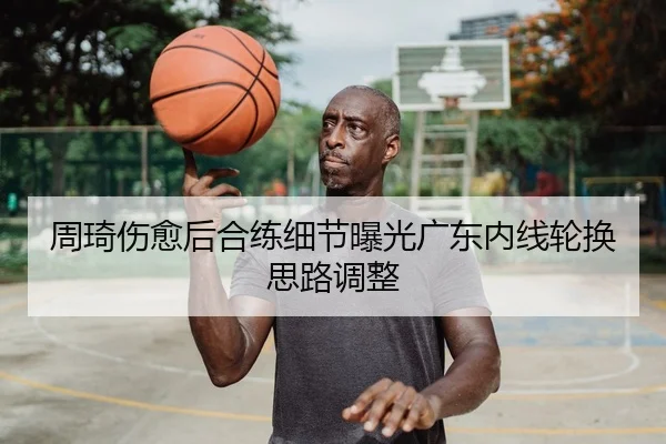 周琦伤愈后合练细节曝光广东内线轮换思路调整