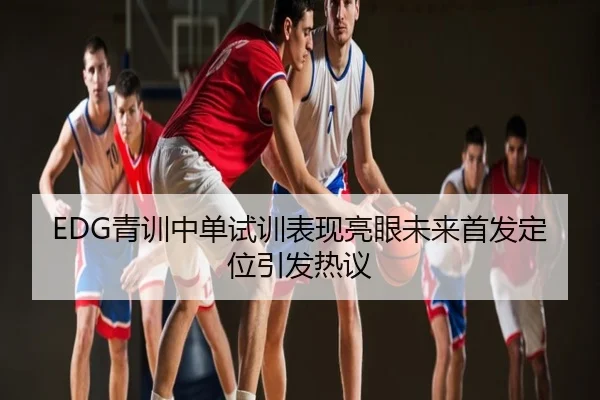 EDG青训中单试训表现亮眼未来首发定位引发热议