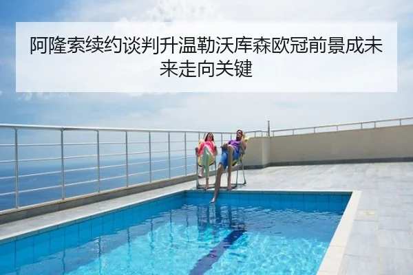 阿隆索续约谈判升温勒沃库森欧冠前景成未来走向关键