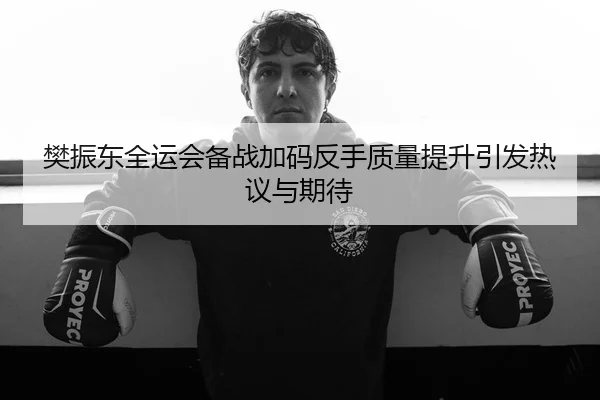 樊振东全运会备战加码反手质量提升引发热议与期待